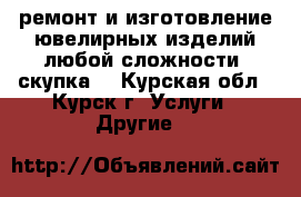 ремонт и изготовление ювелирных изделий любой сложности, скупка. - Курская обл., Курск г. Услуги » Другие   